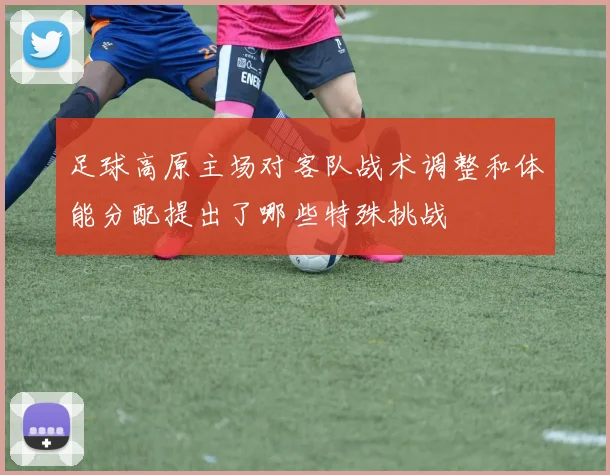 足球高原主场对客队战术调整和体能分配提出了哪些特殊挑战