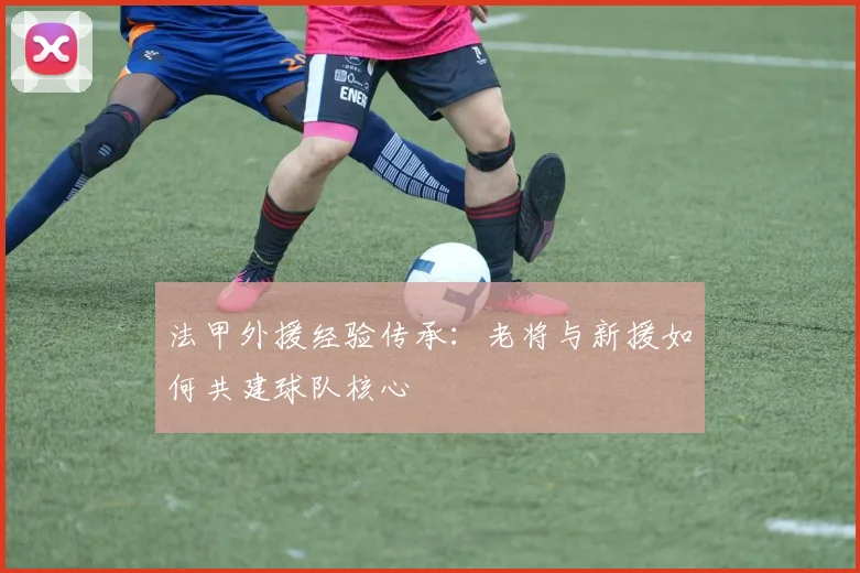 法甲外援经验传承：老将与新援如何共建球队核心