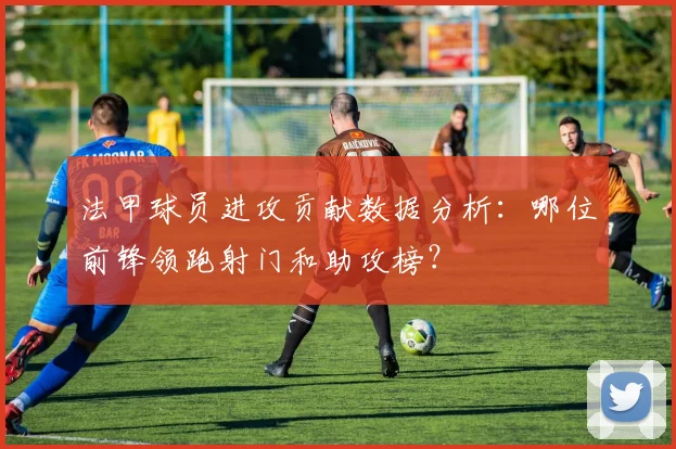 法甲球员进攻贡献数据分析：哪位前锋领跑射门和助攻榜？